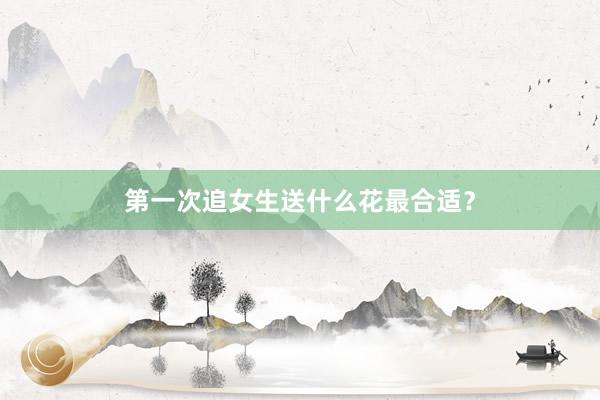 第一次追女生送什么花最合适？