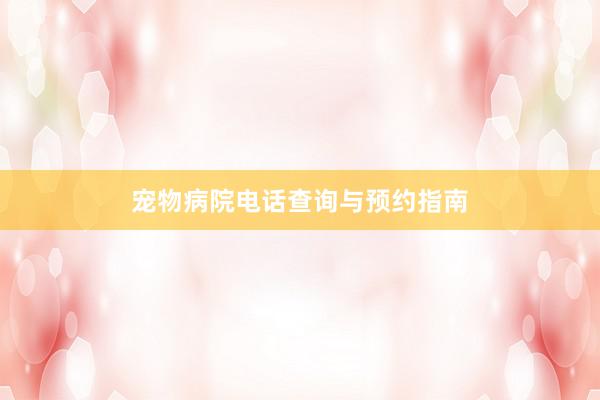 宠物病院电话查询与预约指南